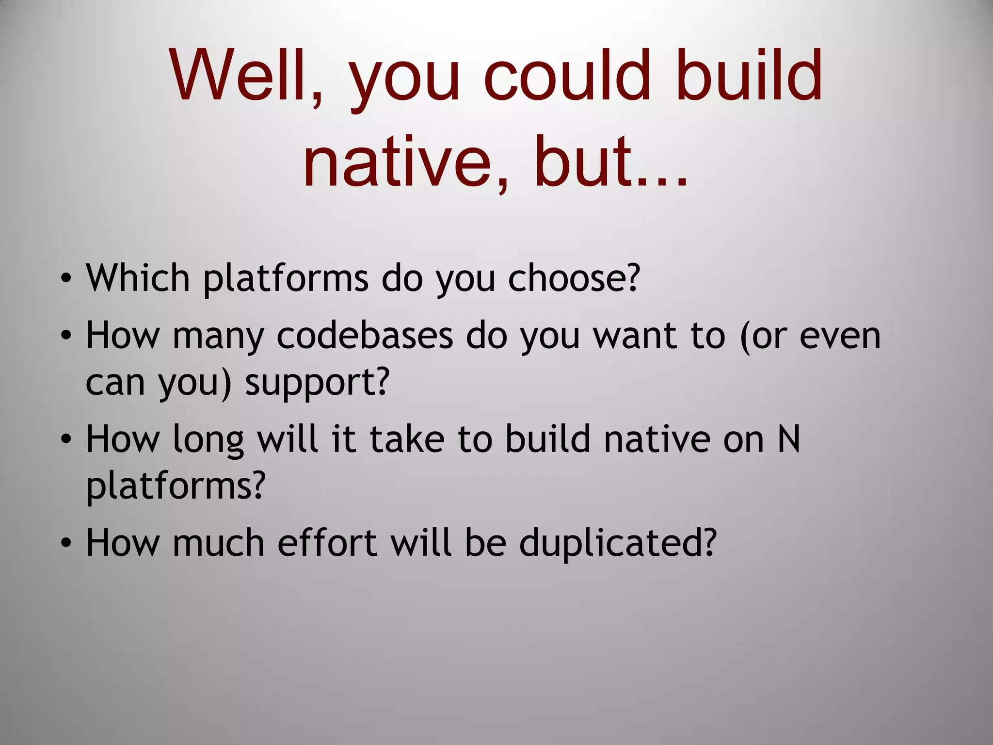 4Well, you could build native, but...Which platforms do you choose?How many codebases do you want to (or even can you) support?How long will it take to build native on N platforms?How much effort will be duplicated?