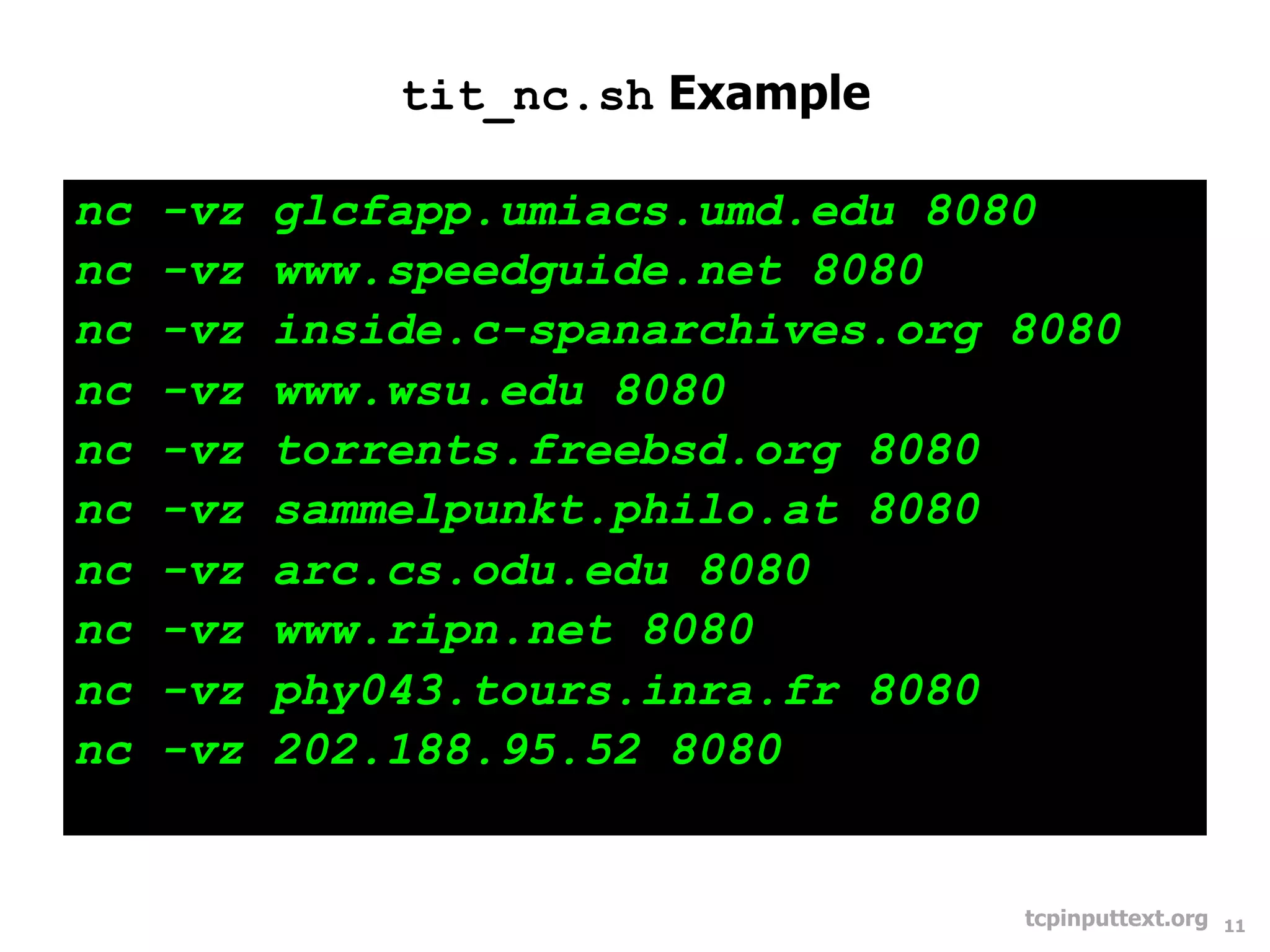 tit_nc.sh Example

nc   -vz   glcfapp.umiacs.umd.edu 8080
nc   -vz   www.speedguide.net 8080
nc   -vz   inside.c-spanarchives.org 8080
nc   -vz   www.wsu.edu 8080
nc   -vz   torrents.freebsd.org 8080
nc   -vz   sammelpunkt.philo.at 8080
nc   -vz   arc.cs.odu.edu 8080
nc   -vz   www.ripn.net 8080
nc   -vz   phy043.tours.inra.fr 8080
nc   -vz   202.188.95.52 8080


                                     tcpinputtext.org   11
 