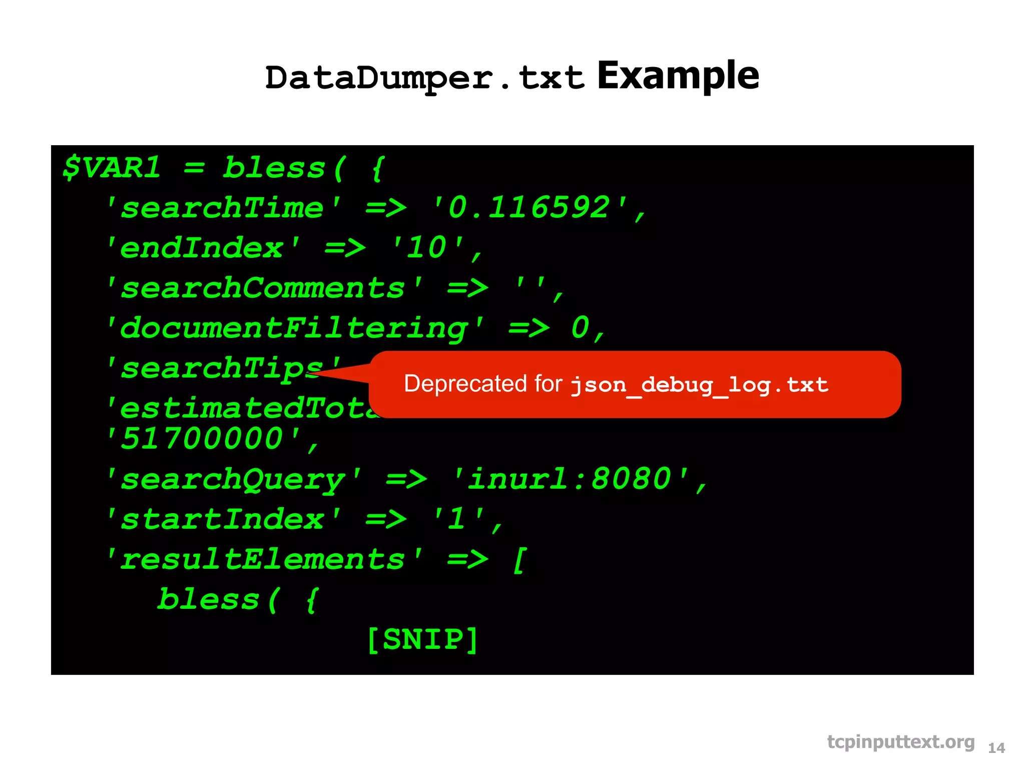 DataDumper.txt Example

$VAR1 = bless( {
  'searchTime' => '0.116592',
  'endIndex' => '10',
  'searchComments' => '',
  'documentFiltering' => 0,
  'searchTips' =>Deprecated for json_debug_log.txt
                  '',
  'estimatedTotalResultsCount' =>
  '51700000',
  'searchQuery' => 'inurl:8080',
  'startIndex' => '1',
  'resultElements' => [
     bless( {
               [SNIP]

                                                 tcpinputtext.org   14
 