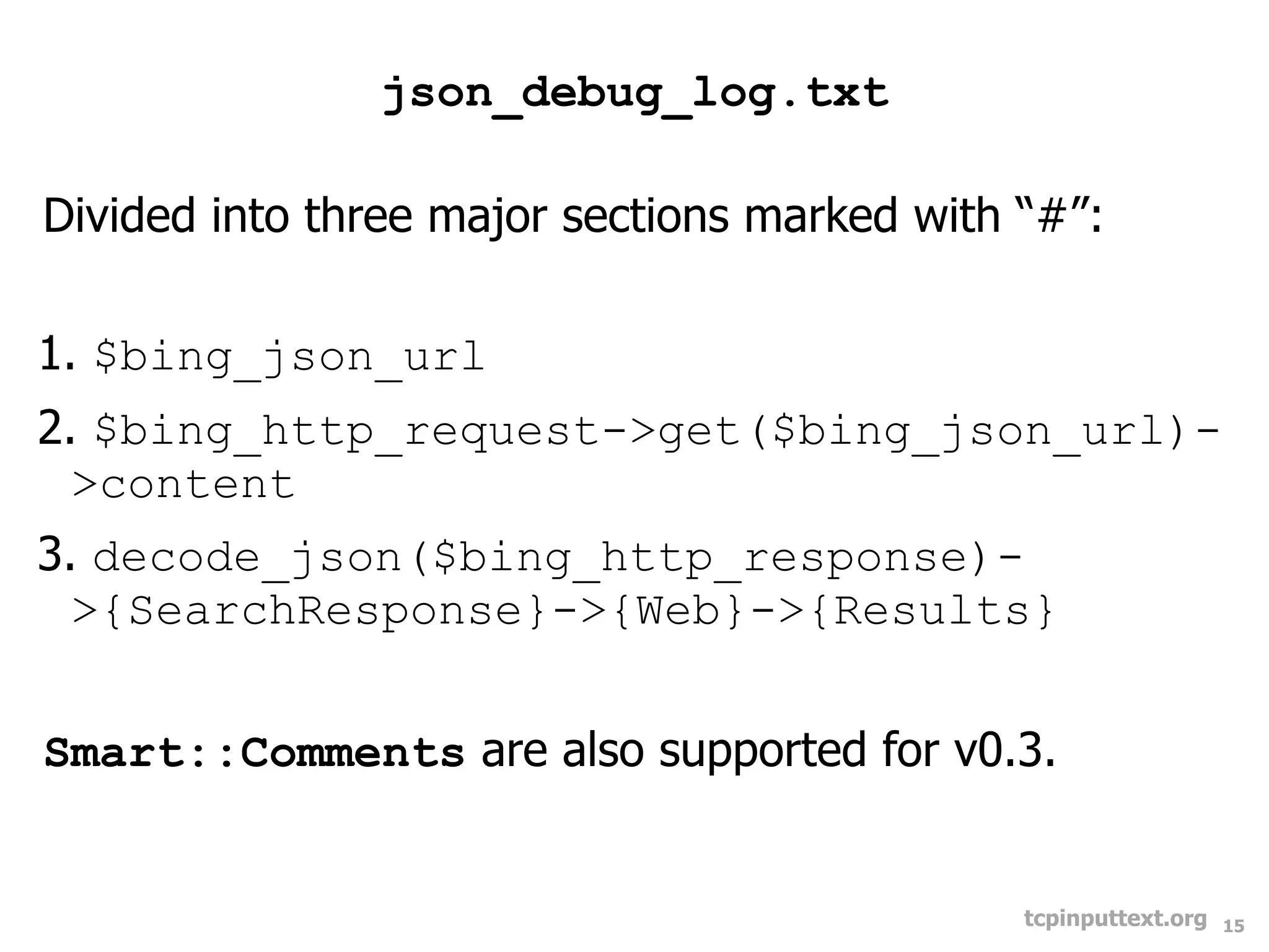 json_debug_log.txt

Divided into three major sections marked with “#”:

1. $bing_json_url
2. $bing_http_request->get($bing_json_url)-
  >content
3. decode_json($bing_http_response)-
  >{SearchResponse}->{Web}->{Results}


Smart::Comments are also supported for v0.3.


                                              tcpinputtext.org   15
 