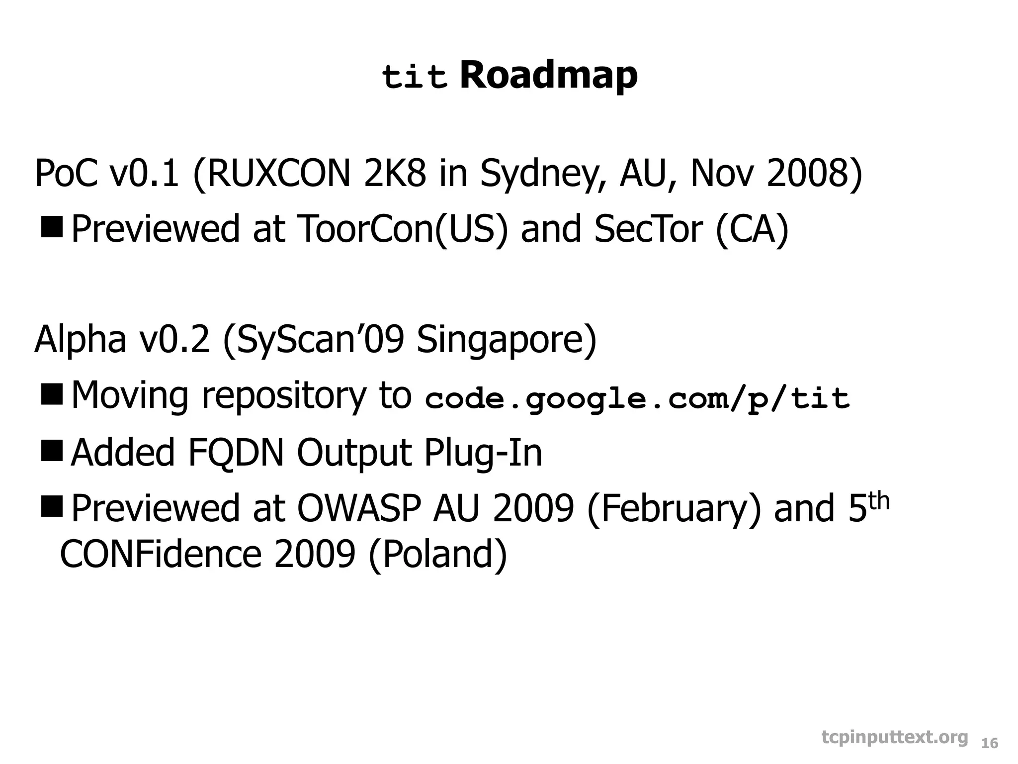 tit Roadmap

PoC v0.1 (RUXCON 2K8 in Sydney, AU, Nov 2008)
Previewed at ToorCon(US) and SecTor (CA)


Alpha v0.2 (SyScan’09 Singapore)
Moving repository to code.google.com/p/tit
Added FQDN Output Plug-In
Previewed at OWASP AU 2009 (February) and 5th
 CONFidence 2009 (Poland)



                                          tcpinputtext.org   16
 