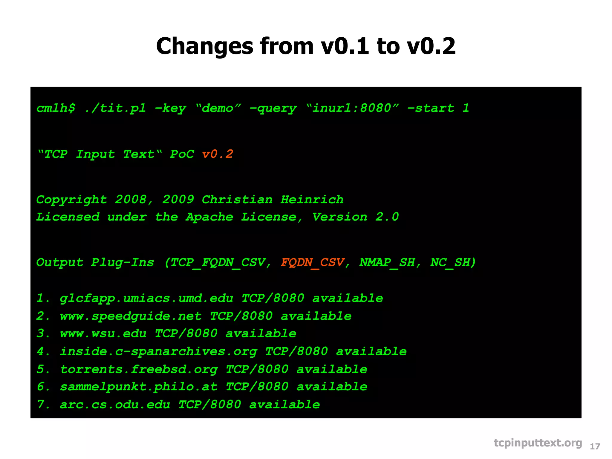 Changes from v0.1 to v0.2

cmlh$ ./tit.pl –key “demo” –query “inurl:8080” –start 1


“TCP Input Text“ PoC v0.2


Copyright 2008, 2009 Christian Heinrich
Licensed under the Apache License, Version 2.0


Output Plug-Ins (TCP_FQDN_CSV, FQDN_CSV, NMAP_SH, NC_SH)

1.   glcfapp.umiacs.umd.edu TCP/8080 available
2.   www.speedguide.net TCP/8080 available
3.   www.wsu.edu TCP/8080 available
4.   inside.c-spanarchives.org TCP/8080 available
5.   torrents.freebsd.org TCP/8080 available
6.   sammelpunkt.philo.at TCP/8080 available
7.   arc.cs.odu.edu TCP/8080 available

                                                           tcpinputtext.org   17
 
