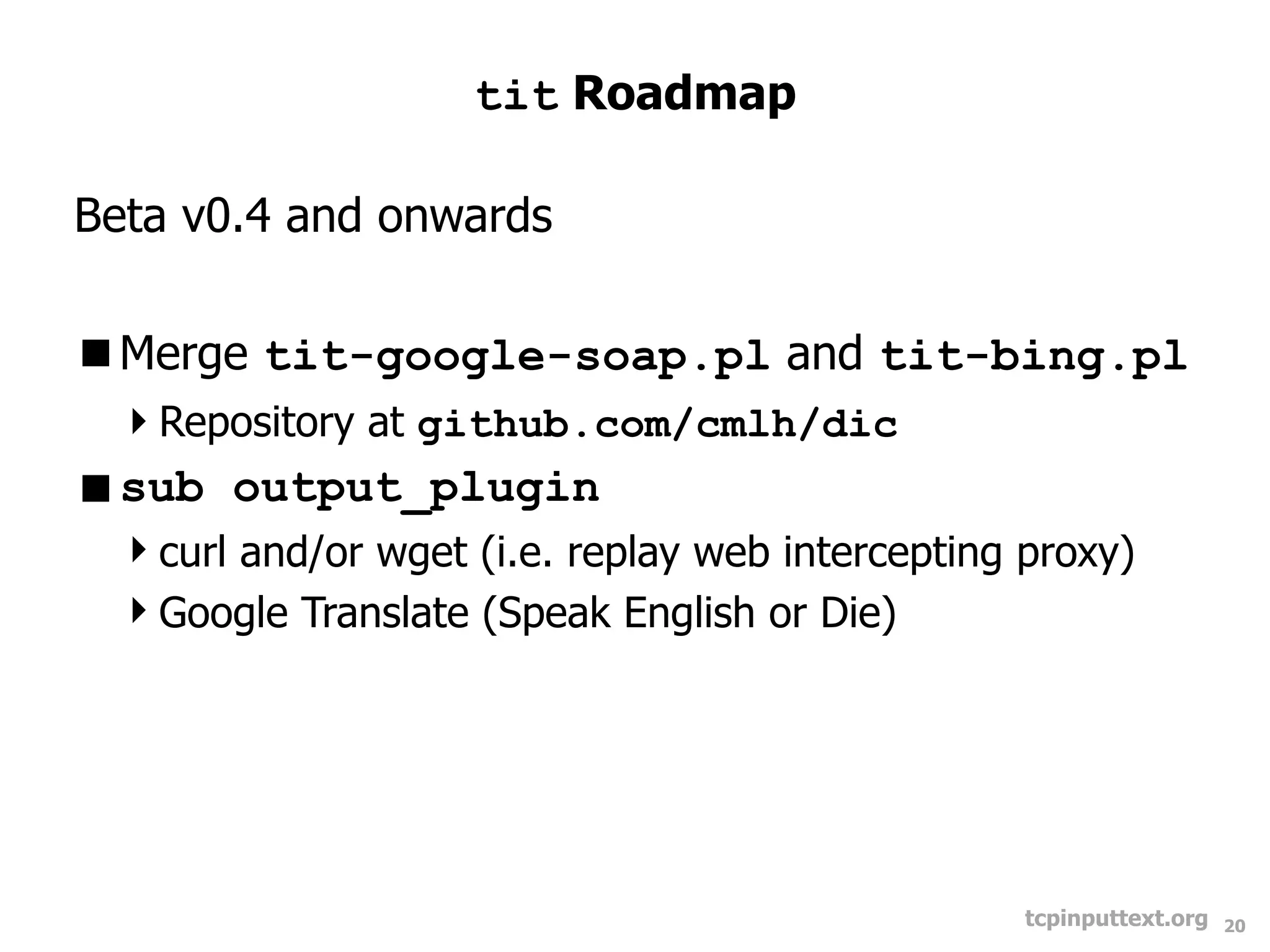 tit Roadmap

Beta v0.4 and onwards

Merge tit-google-soap.pl and tit-bing.pl
 Repository at github.com/cmlh/dic
sub output_plugin
 curl and/or wget (i.e. replay web intercepting proxy)
 Google Translate (Speak English or Die)




                                                 tcpinputtext.org   20
 