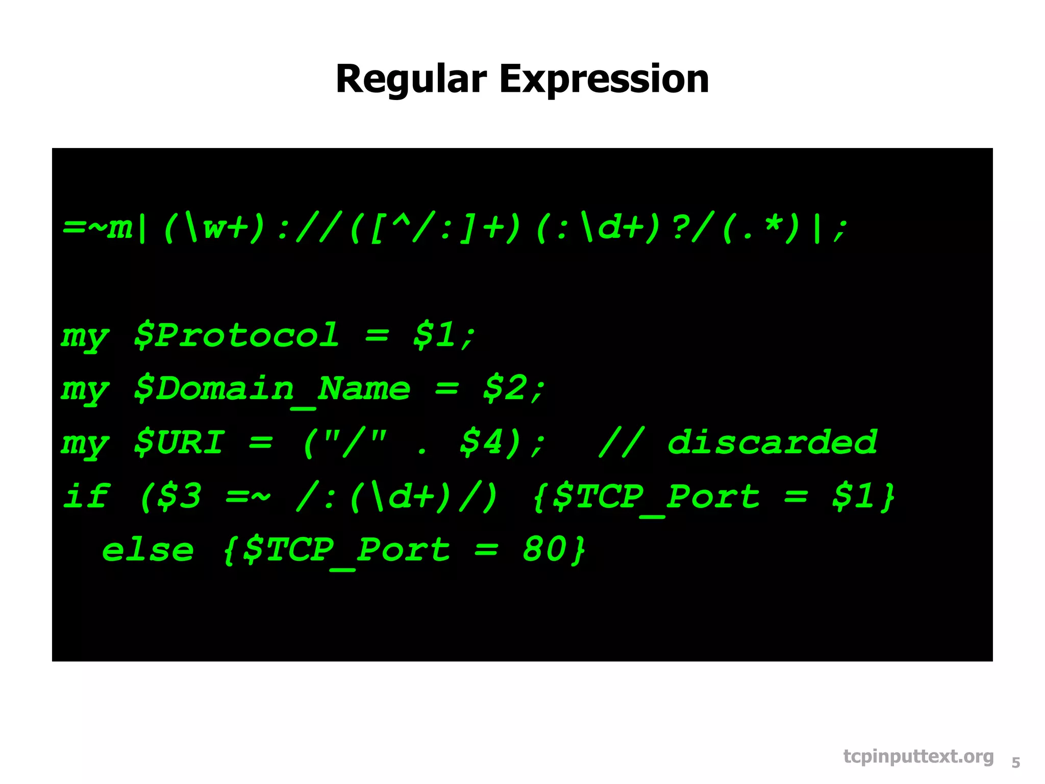 Regular Expression


=~m|(w+)://([^/:]+)(:d+)?/(.*)|;

my $Protocol = $1;
my $Domain_Name = $2;
my $URI = ("/" . $4); // discarded
if ($3 =~ /:(d+)/) {$TCP_Port = $1}
  else {$TCP_Port = 80}




                                 tcpinputtext.org   5
 