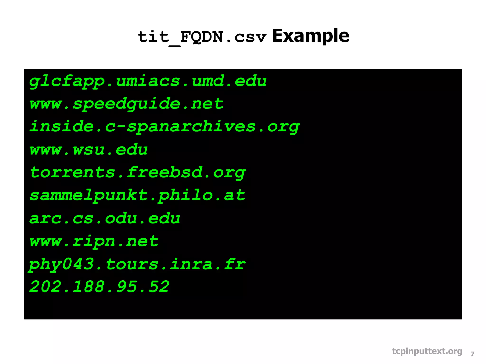 tit_FQDN.csv Example

glcfapp.umiacs.umd.edu
www.speedguide.net
inside.c-spanarchives.org
www.wsu.edu
torrents.freebsd.org
sammelpunkt.philo.at
arc.cs.odu.edu
www.ripn.net
phy043.tours.inra.fr
202.188.95.52


                                 tcpinputtext.org   7
 