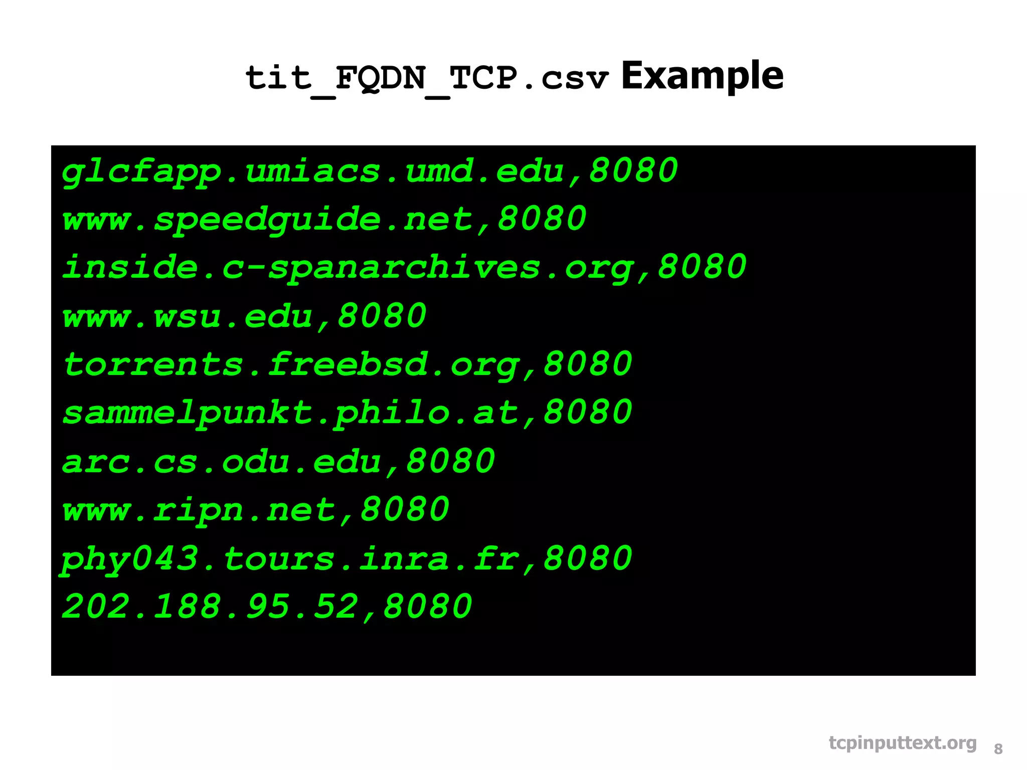 tit_FQDN_TCP.csv Example

glcfapp.umiacs.umd.edu,8080
www.speedguide.net,8080
inside.c-spanarchives.org,8080
www.wsu.edu,8080
torrents.freebsd.org,8080
sammelpunkt.philo.at,8080
arc.cs.odu.edu,8080
www.ripn.net,8080
phy043.tours.inra.fr,8080
202.188.95.52,8080


                                   tcpinputtext.org   8
 