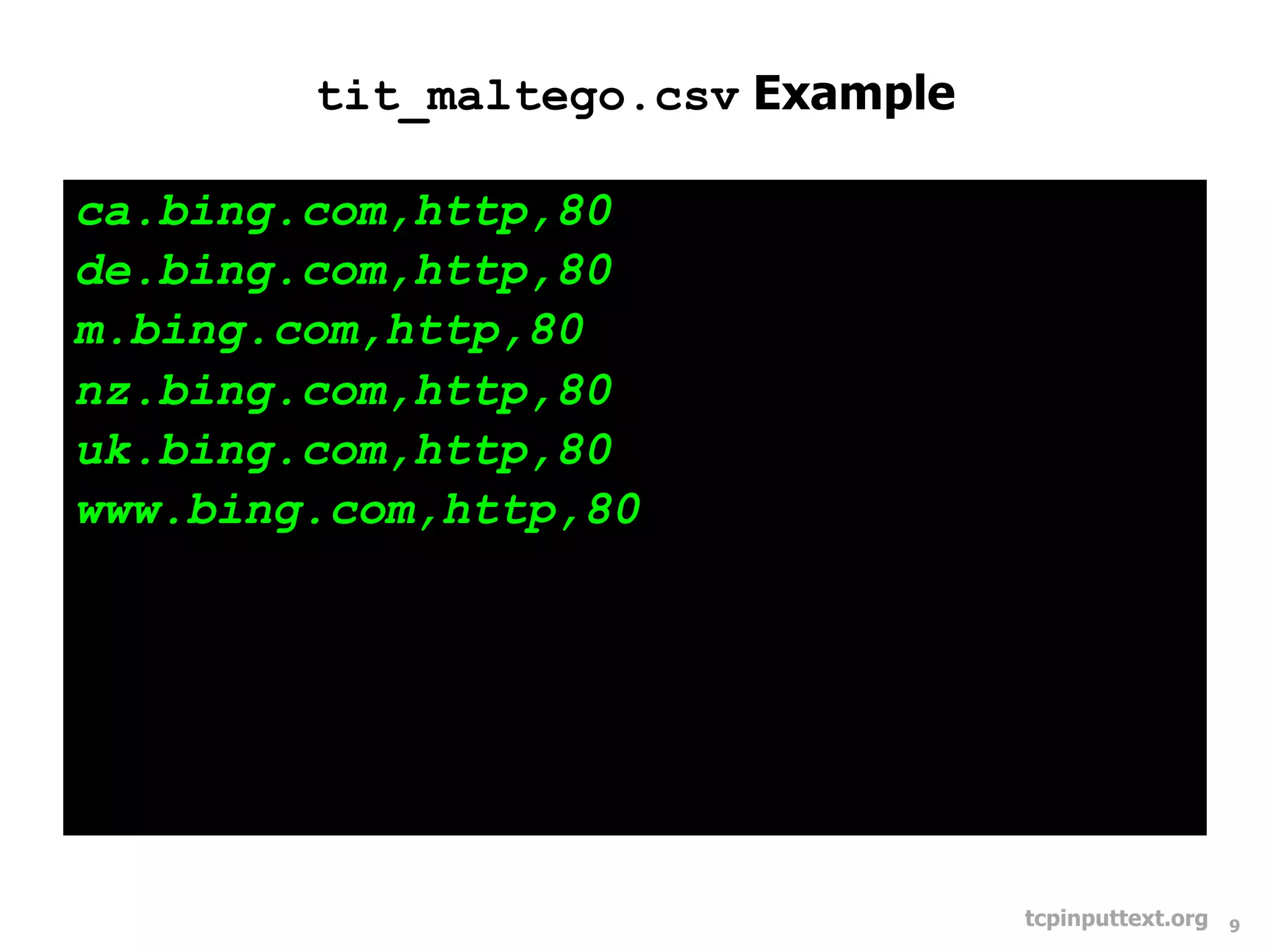 tit_maltego.csv Example

ca.bing.com,http,80
de.bing.com,http,80
m.bing.com,http,80
nz.bing.com,http,80
uk.bing.com,http,80
www.bing.com,http,80




                                  tcpinputtext.org   9
 