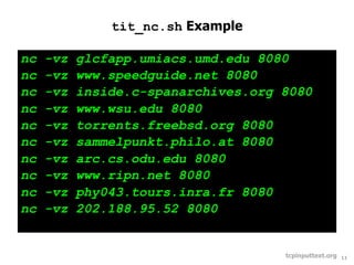 tit_nc.sh Example

nc   -vz   glcfapp.umiacs.umd.edu 8080
nc   -vz   www.speedguide.net 8080
nc   -vz   inside.c-spanarchives.org 8080
nc   -vz   www.wsu.edu 8080
nc   -vz   torrents.freebsd.org 8080
nc   -vz   sammelpunkt.philo.at 8080
nc   -vz   arc.cs.odu.edu 8080
nc   -vz   www.ripn.net 8080
nc   -vz   phy043.tours.inra.fr 8080
nc   -vz   202.188.95.52 8080


                                     tcpinputtext.org   11
 