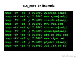 tit_nmap.sh Example

nmap   -PN   -sT   -p   T:8080   glcfapp.[snip]
nmap   -PN   -sT   -p   T:8080   www.spee[snip]
nmap   -PN   -sT   -p   T:8080   inside.c[snip]
nmap   -PN   -sT   -p   T:8080   www.wsu.edu
nmap   -PN   -sT   -p   T:8080   torrents[snip]
nmap   -PN   -sT   -p   T:8080   sammelpu[snip]
nmap   -PN   -sT   -p   T:8080   arc.cs.odu.edu
nmap   -PN   -sT   -p   T:8080   www.ripn.net
nmap   -PN   -sT   -p   T:8080   phy043.t[snip]
nmap   -PN   -sT   -p   T:8080   202.188.95.52


                                           tcpinputtext.org   12
 