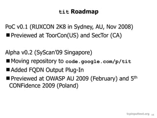 tit Roadmap

PoC v0.1 (RUXCON 2K8 in Sydney, AU, Nov 2008)
Previewed at ToorCon(US) and SecTor (CA)


Alpha v0.2 (SyScan’09 Singapore)
Moving repository to code.google.com/p/tit
Added FQDN Output Plug-In
Previewed at OWASP AU 2009 (February) and 5th
 CONFidence 2009 (Poland)



                                          tcpinputtext.org   16
 