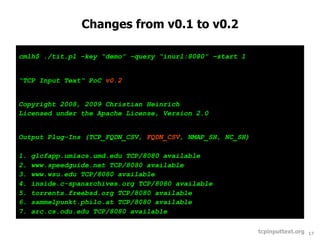 Changes from v0.1 to v0.2

cmlh$ ./tit.pl –key “demo” –query “inurl:8080” –start 1


“TCP Input Text“ PoC v0.2


Copyright 2008, 2009 Christian Heinrich
Licensed under the Apache License, Version 2.0


Output Plug-Ins (TCP_FQDN_CSV, FQDN_CSV, NMAP_SH, NC_SH)

1.   glcfapp.umiacs.umd.edu TCP/8080 available
2.   www.speedguide.net TCP/8080 available
3.   www.wsu.edu TCP/8080 available
4.   inside.c-spanarchives.org TCP/8080 available
5.   torrents.freebsd.org TCP/8080 available
6.   sammelpunkt.philo.at TCP/8080 available
7.   arc.cs.odu.edu TCP/8080 available

                                                           tcpinputtext.org   17
 
