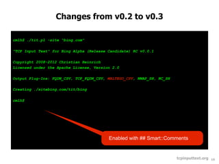 Changes from v0.2 to v0.3

cmlh$ ./tit.pl -site "bing.com"

"TCP Input Text" for Bing Alpha (Release Candidate) RC v0.0.1

Copyright 2008-2012 Christian Heinrich
Licensed under the Apache License, Version 2.0

Output Plug-Ins: FQDN_CSV, TCP_FQDN_CSV, MALTEGO_CSV, NMAP_SH, NC_SH

Creating ./sitebing.com/tit/bing

cmlh$




                                         Enabled with ## Smart::Comments


                                                                       tcpinputtext.org   19
 
