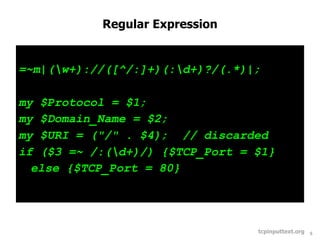 Regular Expression


=~m|(w+)://([^/:]+)(:d+)?/(.*)|;

my $Protocol = $1;
my $Domain_Name = $2;
my $URI = ("/" . $4); // discarded
if ($3 =~ /:(d+)/) {$TCP_Port = $1}
  else {$TCP_Port = 80}




                                 tcpinputtext.org   5
 