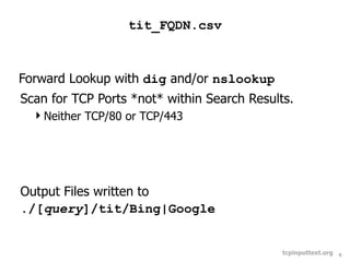 tit_FQDN.csv



Forward Lookup with dig and/or nslookup
Scan for TCP Ports *not* within Search Results.
  Neither TCP/80 or TCP/443




Output Files written to
./[query]/tit/Bing|Google


                                             tcpinputtext.org   6
 