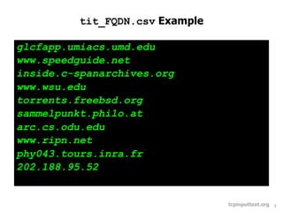 tit_FQDN.csv Example

glcfapp.umiacs.umd.edu
www.speedguide.net
inside.c-spanarchives.org
www.wsu.edu
torrents.freebsd.org
sammelpunkt.philo.at
arc.cs.odu.edu
www.ripn.net
phy043.tours.inra.fr
202.188.95.52


                                 tcpinputtext.org   7
 