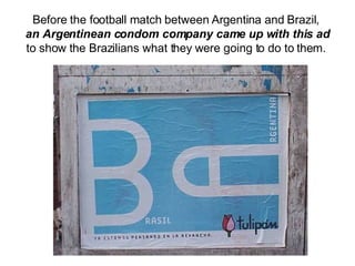Before the football match between Argentina and Brazil,  an Argentinean condom company came up with this ad  to show the Brazilians what they were going to do to them.  