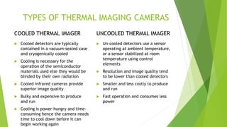 TYPES OF THERMAL IMAGING CAMERAS
COOLED THERMAL IMAGER
 Cooled detectors are typically
contained in a vacuum-sealed case
and cryogenically cooled
 Cooling is necessary for the
operation of the semiconductor
materials used else they would be
blinded by their own radiation
 Cooled infrared cameras provide
superior image quality
 Bulky and expensive to produce
and run
 Cooling is power-hungry and time-
consuming hence the camera needs
time to cool down before it can
begin working again
UNCOOLED THERMAL IMAGER
 Un-cooled detectors use a sensor
operating at ambient temperature,
or a sensor stabilized at room
temperature using control
elements
 Resolution and image quality tend
to be lower than cooled detectors
 Smaller and less costly to produce
and run
 Fast operation and consumes less
power
 