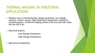 THERMAL IMAGING IN INDUSTRIAL
APPLICATIONS
 Whether you’re monitoring high voltage equipment, low voltage
cabinets, motors, pumps, high temperature equipment, looking for
insulation losses… A thermal imaging camera is the one tool that really
lets you SEE it all.
 Electrical Systems
 Low Voltage Installations
 High Voltage Installations
 Mechanical Installations
 