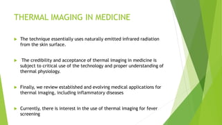 THERMAL IMAGING IN MEDICINE
 The technique essentially uses naturally emitted infrared radiation
from the skin surface.
 The credibility and acceptance of thermal imaging in medicine is
subject to critical use of the technology and proper understanding of
thermal physiology.
 Finally, we review established and evolving medical applications for
thermal imaging, including inflammatory diseases
 Currently, there is interest in the use of thermal imaging for fever
screening
 
