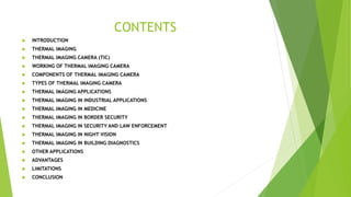 CONTENTS
 INTRODUCTION
 THERMAL IMAGING
 THERMAL IMAGING CAMERA (TIC)
 WORKING OF THERMAL IMAGING CAMERA
 COMPONENTS OF THERMAL IMAGING CAMERA
 TYPES OF THERMAL IMAGING CAMERA
 THERMAL IMAGING APPLICATIONS
 THERMAL IMAGING IN INDUSTRIAL APPLICATIONS
 THERMAL IMAGING IN MEDICINE
 THERMAL IMAGING IN BORDER SECURITY
 THERMAL IMAGING IN SECURITY AND LAW ENFORCEMENT
 THERMAL IMAGING IN NIGHT VISION
 THERMAL IMAGING IN BUILDING DIAGNOSTICS
 OTHER APPLICATIONS
 ADVANTAGES
 LIMITATIONS
 CONCLUSION
 