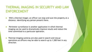 THERMAL IMAGING IN SECURITY AND LAW
ENFORCEMENT
 With a thermal imager, an officer can stop and scan the property at a
distance, identifying any person present there.
 Perimeter surveillance is another application in which thermal
imaging can be used to dramatically improve results and reduce the
time committed to a particular operation.
 Thermal imaging cameras are also used in search and rescue
operations as officers may be able to search up to 1,500 feet in any
direction.
 