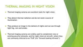 THERMAL IMAGING IN NIGHT VISION
 Thermal imaging cameras are excellent tools for night vision.
 They detect thermal radiation and do not need a source of
illumination.
 They produce an image in the darkest of nights and can see through
light fog, rain and smoke.
 Thermal imaging cameras are widely used to complement new or
existing security networks, and for night vision on aircraft, where they
are commonly referred to as "FLIR" (for "forward-looking infrared".)
 