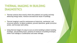 THERMAL IMAGING IN BUILDING
DIAGNOSTICS
 Thermal cameras show exactly where the problems are quickly and help
detecting energy waste, moisture and electrical issues in buildings.
 Thermal imaging is used for maintenance of electrical, mechanical, and
structural systems, to detect problems, prevent downtime, guide corrective
action, and increase work safety.
 Using thermal imagers it's easy to scan an entire building to detect building
envelope, and plumbing issues, presence of moisture in building envelopes,
either from leakage or condensation and water damage.
 