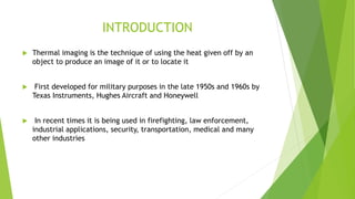 INTRODUCTION
 Thermal imaging is the technique of using the heat given off by an
object to produce an image of it or to locate it
 First developed for military purposes in the late 1950s and 1960s by
Texas Instruments, Hughes Aircraft and Honeywell
 In recent times it is being used in firefighting, law enforcement,
industrial applications, security, transportation, medical and many
other industries
 