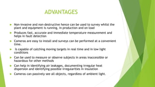 ADVANTAGES
 Non-invasive and non-destructive hence can be used to survey whilst the
plant and equipment is running, in production and on load
 Produces fast, accurate and immediate temperature measurement and
helps in fault detection
 Cameras are easy to install and surveys can be performed at a convenient
time.
 Is capable of catching moving targets in real time and in low light
conditions
 Can be used to measure or observe subjects in areas inaccessible or
hazardous for other methods
 Can help in identifying air leakages, documenting irregular heat
dispersion and identifying possible irregularities in insulation
 Cameras can passively see all objects, regardless of ambient light.
 