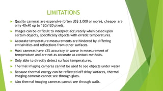 LIMITATIONS
 Quality cameras are expensive (often US$ 3,000 or more), cheaper are
only 40x40 up to 120x120 pixels.
 Images can be difficult to interpret accurately when based upon
certain objects, specifically objects with erratic temperatures.
 Accurate temperature measurements are hindered by differing
emissivities and reflections from other surfaces.
 Most cameras have ±2% accuracy or worse in measurement of
temperature and are not as accurate as contact methods.
 Only able to directly detect surface temperatures.
 Thermal imaging cameras cannot be used to see objects under water
 Because thermal energy can be reflected off shiny surfaces, thermal
imaging cameras cannot see through glass.
 Also thermal imaging cameras cannot see through walls.
 