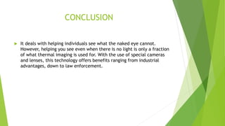 CONCLUSION
 It deals with helping individuals see what the naked eye cannot.
However, helping you see even when there is no light is only a fraction
of what thermal imaging is used for. With the use of special cameras
and lenses, this technology offers benefits ranging from industrial
advantages, down to law enforcement.
 