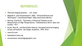 REFERENCES
 Thermal Imaging Systems - J.M. Lloyd
 Rogalski A. and Chrzanowski K. 2002, “Infrared Devices and
Techniques”, Contributed Paper: Opto-electronics Review
 Darling, Charles R.; "Pyrometry. A Practical Treatise on the
Measurement of High Temperatures." Published by E.&F.N. Spon Ltd.
London. 1911
 Kruse, Paul W., and David Dale Skatrud. Uncooled Infrared Imaging
Arrays and Systems. San Diego: Academic, 1997. Print
 www.flir.com
 Ieeexplorer.ieee.org
 environment.nationalgeographic.com
 