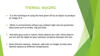 THERMAL IMAGING
 It is the technique of using the heat given off by an object to produce
an image of it .
 Works in environments without any ambient light and can penetrate
obscurants such as smoke, fog and haze.
 Normally grey scale in nature: black objects are cold, white objects
are hot and the depth of grey indicates variations between the two.
 Some thermal cameras, however, add color to images to help users
identify objects at different temperatures
 