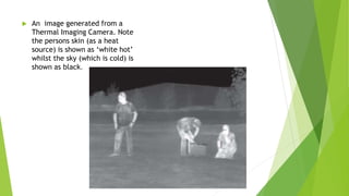  An image generated from a
Thermal Imaging Camera. Note
the persons skin (as a heat
source) is shown as ‘white hot’
whilst the sky (which is cold) is
shown as black.
 
