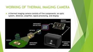 WORKING OF THERMAL IMAGING CAMERA
 A thermal imaging camera consists of five components: an optic
system, detector, amplifier, signal processing, and display
 