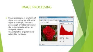 IMAGE PROCESSING
 Image processing is any form of
signal processing for which the
input is an image, such as a
photograph or video frame and
the output may be either an
image or a set of
characteristics or parameters
related to the image
 