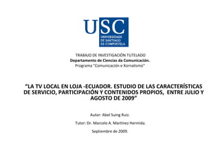 TRABAJO DE INVESTIGACIÓN TUTELADO Departamento de Ciencias da Comunicación. Programa &quot;Comunicación e Xornalismo&quot; “ LA TV LOCAL EN LOJA -ECUADOR. ESTUDIO DE LAS CARACTERÍSTICAS DE SERVICIO, PARTICIPACIÓN Y CONTENIDOS PROPIOS,  ENTRE JULIO Y AGOSTO DE 2009” Autor: Abel Suing Ruiz.   Tutor: Dr. Marcelo A. Martínez Hermida. Septiembre de 2009. 