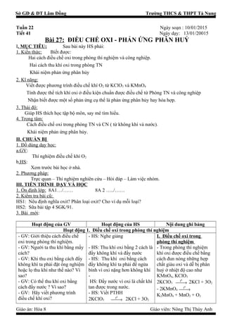 Sở GD & ĐT Lâm Đồng Trường THCS & THPT Tà Nung
Tuần 22 Ngày soạn : 10/01/2015
Tiết 41 Ngày dạy: 13/01/20015
Bài 27: ĐIỀU CHẾ OXI - PHẢN ỨNG PHÂN HUỶ
I. MỤC TIÊU: Sau bài này HS phải:
1. Kiến thức: Biết được:
Hai cách điều chế oxi trong phòng thí nghiệm và công nghiệp.
Hai cách thu khí oxi trong phòng TN
Khái niệm phản ứng phân hủy
2. Kĩ năng:
Viết được phương trình điều chế khí O2 từ KClO3 và KMnO4
Tính được thể tích khí oxi ở điều kiện chuẩn được điều chế từ Phòng TN và công nghiệp
Nhận biết được một số phản ứng cụ thể là phản ứng phân hủy hay hóa hợp.
3. Thái độ:
Giúp HS thích học tập bộ môn, say mê tìm hiểu.
4. Trọng tâm:
Cách điều chế oxi trong phòng TN và CN ( từ không khí và nước).
Khái niệm phản ứng phân hủy.
II. CHUẨN BỊ
1. Đồ dùng dạy học:
a.GV:
Thí nghiệm điều chế khí O2
b.HS:
Xem trước bài học ở nhà.
2. Phương pháp:
Trực quan – Thí nghiệm nghiên cứu – Hỏi đáp – Làm việc nhóm.
III. TIẾN TRÌNH DẠY VÀ HỌC
1. Ổn định lớp: 8A1…/…… 8A 2 …../……
2. Kiểm tra bài cũ:
HS1: Nêu định nghĩa oxit? Phân loại oxit? Cho ví dụ mỗi loại?
HS2: Sữa bài tập 4 SGK/91.
3. Bài mới:
Hoạt động của GV Hoạt động của HS Nội dung ghi bảng
Hoạt động 1. Điều chế oxi trong phòng thí nghiệm
- GV: Giới thiệu cách điều chế
oxi trong phòng thí nghiệm.
- GV: Người ta thu khí bằng mấy
cách?
- GV: Khi thu oxi bằng cách đẩy
không khí ta phải đặt ống nghiệm
hoặc lọ thu khí như thế nào? Vì
sao?
- GV: Có thể thu khí oxi bằng
cách đẩy nước ? Vì sao?
- GV: Hãy viết phương trình
điều chế khí oxi?
- HS: Nghe giảng
- HS: Thu khí oxi bằng 2 cách là
đẩy không khí và đẩy nước
- HS: Thu khí oxi bằng cách
đẩy không khí ta phải để ngửa
bình vì oxi nặng hơn không khí
-
HS: Đẩy nước vì oxi là chất khí
tan được trong nước.
- HS: Viết PTHH
2KClO3
0
t
→ 2KCl + 3O2
I. Điều chế oxi trong
phòng thí nghiệm
- Trong phòng thí nghiệm
khí oxi được điều chế bằng
cách đun nóng những hợp
chất giàu oxi và dễ bị phân
huỷ ở nhiệt độ cao như
KMnO4, KClO3
2KClO3
0
t
→ 2KCl + 3O2
- 2KMnO4
0
t
→
K2MnO4 + MnO2 + O2
Giáo án: Hóa 8 Giáo viên: Nông Thị Thùy Anh
 