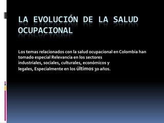 LA EVOLUCIÓN DE LA SALUD
OCUPACIONAL
Los temas relacionados con la salud ocupacional en Colombia han
tomado especial Relevancia en los sectores
industriales, sociales, culturales, económicos y
legales, Especialmente en los últimos 30 años.

 