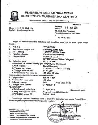 PE M ERINTAH KABUPATEN KARAWANG
DINAS PENDIDIKAN, PEMUDA DAN OLAHRAGA
Jalan Snrotokunto Nomor 72 Telp. (0267) ifl5ll5 Karawang
9{t
Nomor : s22.q lSK 164 -pee
Perihal : Kenaikan Gaji Bakala
Dengan ini dibcritahukan
kepade:
1. Nama
2. Tempat dan tanggal lahlr
3. NIP I Karpeg
4. Pangkat/Jabatan
:
Temgat bekeria
6. Gajipokok lama
7. Gajipokokbru
8. Berdasarlen masa kerja
I Golongan / ruang
10. Tanggal mulai berlaku
KETERANGAN
a. Kenaikan gaii berikutnya
b. Yang bersangkutan adalah
c. Pendidikan sesuaisK
TEMBUSAII : dsanpailxn kepada
1. lnspeldur Kab- lkrarvang ;
2. Kepala BKD Kab. Karawang;
3. Kepala UPTDPaudd8nSDKec.Tohgssari
4. Pegarrai yang bersangk{an ur{r.d< dketatu,ri dan
dpergunakan sebagirnana nrestinya.
Model E.l
ffin' ol MAR loll
Yth. K@aDinasPen@ahn,
Pengdda,Keuangan dan Aset Dmah
di
KARAWANG
bahwa berhubung relah diperuhinya masa kerja dan symat - Ereffi, Iainnya
: TITA ROSITA
: Karawang,25 Mei 1962
: 19&O525 1982M 2 0O4
: PembinalGuru Pembina
: SDN Kalibuaya I
UPTD Paud dan SD Kec.Telagasari
: Rp.2.752.8W
Rp.3.571 .100
26 tahun
IV/a ( PP 15 tahrm 2Ot2)
O1 April zAfi
01 April2015 (jikamenrenutrisyarat)
Pegawai Negeri Sipil Daerah
D.luA.il 19515
DINAS
DAN
Selaetaris.
( atas dasar sK tsrakhir tentang gaji, pangkat yang ditentukan )
a. Oleh Pejabat : Bupati Karannang
b- Tanggaldan nomor : zz{/zeall tzz.LtsK.z28Fpeg
c. Tanggalmulaiberlaku : A144-2A11
d. Masa kerja got. Pada uraku tsb- : 24 tahun 00 bulan )
DIBERIKAI{ KENAIKAN CAJI BERKAL.q5 sehingga monpooletr :
SesuaidenganPeraturan Pern€rintah nomor15tahlm 2012 diharapkan agar kepida pegarai Negeri
tersebut dba)tarkan pengrhasllarrrya berdasarkan gaf pokok yarE baru.
Penbina Tk-l
@fl oni
198603 1 002
 