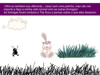 Olha eu também sou diferente.., nasci sem uma patinha, mas não me importo e faço a minha vida normal com as outras formigas! As formigas foram embora e Tita ficou a pensar sobre o que elas disseram. 