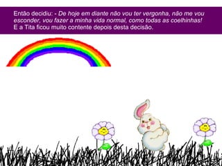 Então decidiu: -  De hoje em diante não vou ter vergonha, não me vou esconder, vou fazer a minha vida normal, como todas as coelhinhas!  E a Tita ficou muito contente depois desta decisão. 