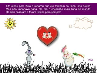 Tita olhou para Kiko e reparou que ele também só tinha uma orelha. Mas não importava nada, ele era o coelhinho mais lindo do mundo! Os dois casaram e foram felizes para sempre! FIM 