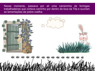 Nesse momento, passava por ali uma carreirinha de formigas trabalhadeiras que cortava caminho por dentro da toca da Tita e ouviram as lamentações da pobre coelha. 