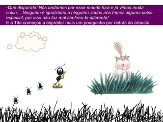 Que disparate! Nós andamos por esse mundo fora e já vimos muita coisa… Ninguém é igualzinho a ninguém, todos nós temos alguma coisa especial, por isso não faz mal sentires-te diferente! E a Tita começou a espreitar mais um pouquinho por detrás do arbusto. 