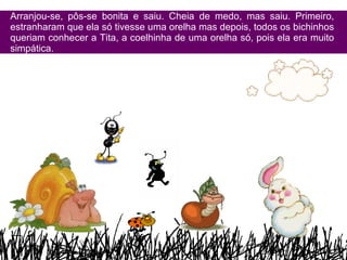 Arranjou-se, pôs-se bonita e saiu. Cheia de medo, mas saiu. Primeiro, estranharam que ela só tivesse uma orelha mas depois, todos os bichinhos queriam conhecer a Tita, a coelhinha de uma orelha só, pois ela era muito simpática. 