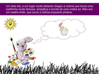 Um belo dia, a um lugar muito distante chegou a notícia que havia uma coelhinha muito famosa, simpática e bonita de uma orelha só. Kiko era um coelho lindo, que ouviu a notícia enquanto pintava.  