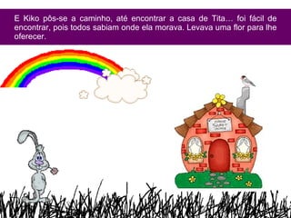 E Kiko pôs-se a caminho, até encontrar a casa de Tita… foi fácil de encontrar, pois todos sabiam onde ela morava. Levava uma flor para lhe oferecer. 