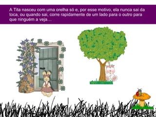 A Tita nasceu com uma orelha só e, por esse motivo, ela nunca sai da toca, ou quando sai, corre rapidamente de um lado para o outro para que ninguém a veja… 