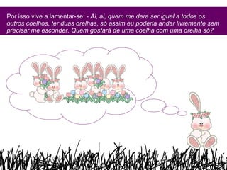 Por isso vive a lamentar-se:  - Ai, ai, quem me dera ser igual a todos os outros coelhos, ter duas orelhas, só assim eu poderia andar livremente sem precisar me esconder. Quem gostará de uma coelha com uma orelha só?   